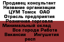 Продавец-консультант › Название организации ­ ЦУМ Томск, ОАО › Отрасль предприятия ­ Розничная торговля › Минимальный оклад ­ 20 000 - Все города Работа » Вакансии   . Ингушетия респ.